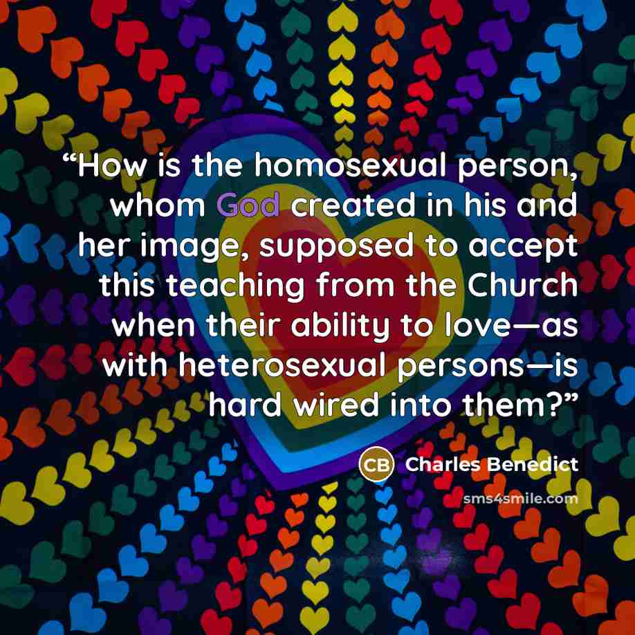 “How is the homosexual person, whom God created in his and her image, supposed to accept this teaching from the Church when their ability to love—as with heterosexual persons—is hard wired into them?” quote by Charles Benedict