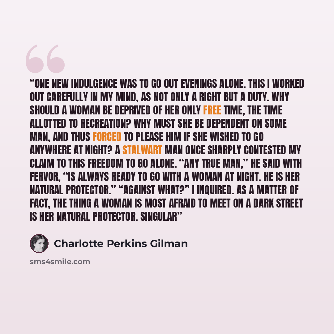 “One new indulgence was to go out evenings alone. This I worked out carefully in my mind, as not only a right but a duty. Why should a woman be deprived of her only free time, the time allotted to recreation? Why must she be dependent on some man, and thus forced to please him if she wished to go…” quote by Charlotte Perkins Gilman