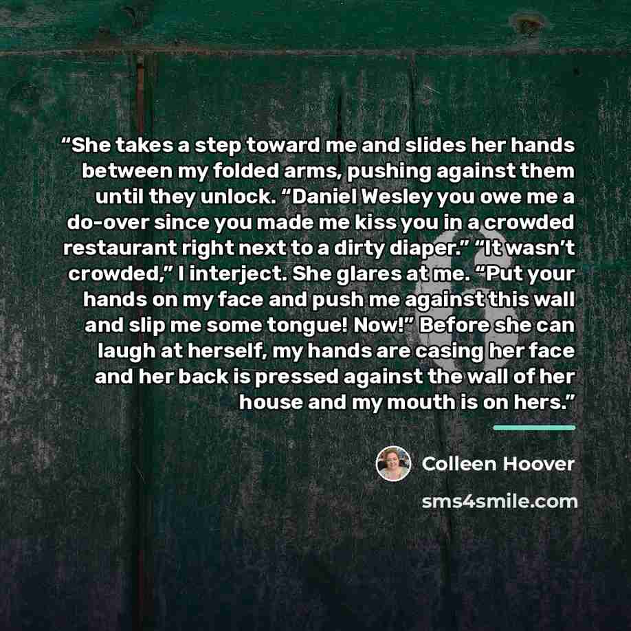 “She takes a step toward me and slides her hands between my folded arms, pushing against them until they unlock. “Daniel Wesley you owe me a do-over since you made me kiss you in a crowded restaurant right next to a dirty diaper.” “It wasn’t crowded,” I interject. She glares at me. “Put your hands…” quote by Colleen Hoover