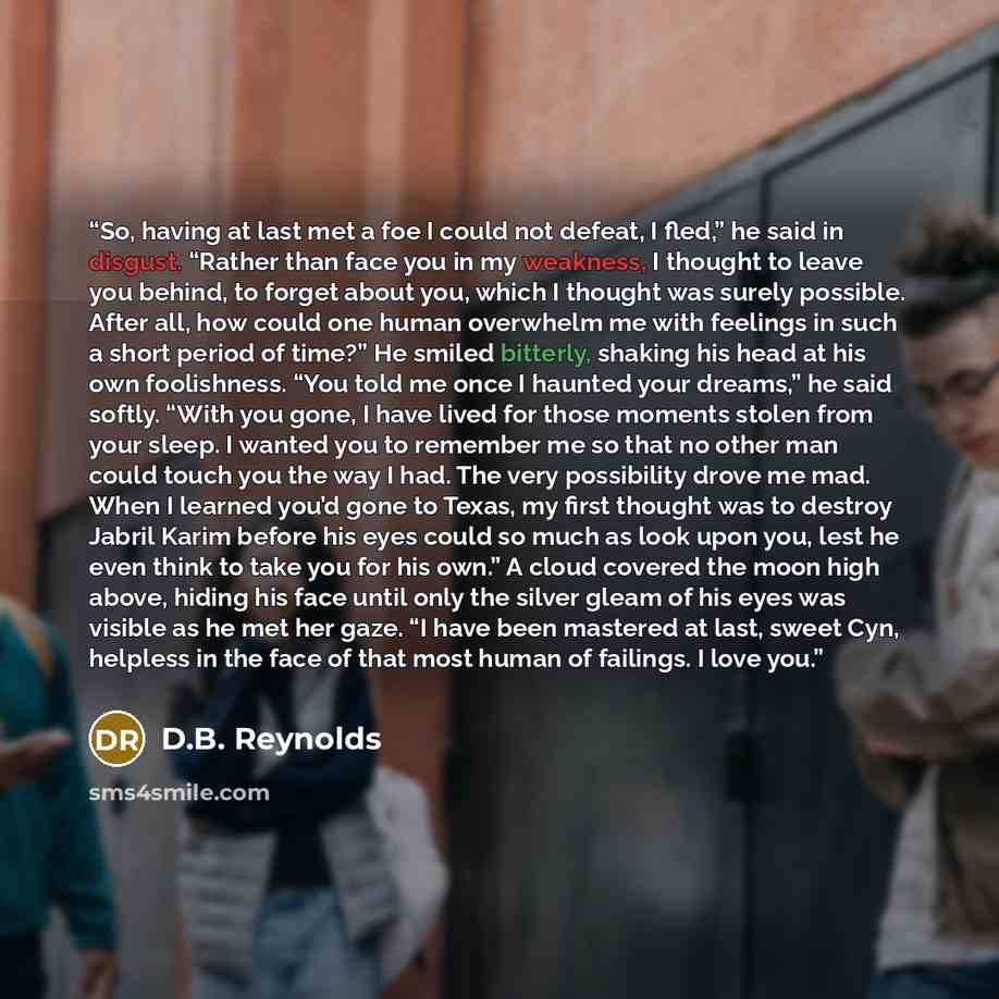 “So, having at last met a foe I could not defeat, I fled,” he said in disgust. “Rather than face you in my weakness, I thought to leave you behind, to forget about you, which I thought was surely possible. After all, how could one human overwhelm me with feelings in such a short period of time?” He…” quote by D.B. Reynolds