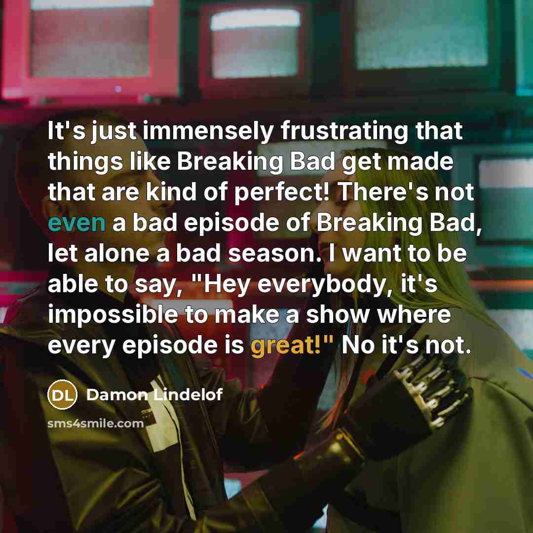 “It's just immensely frustrating that things like Breaking Bad get made that are kind of perfect! There's not even a bad episode of Breaking Bad, let alone a bad season. I want to be able to say, "Hey everybody, it's impossible to make a show where every episode is great!" No it's not.” quote by Damon Lindelof