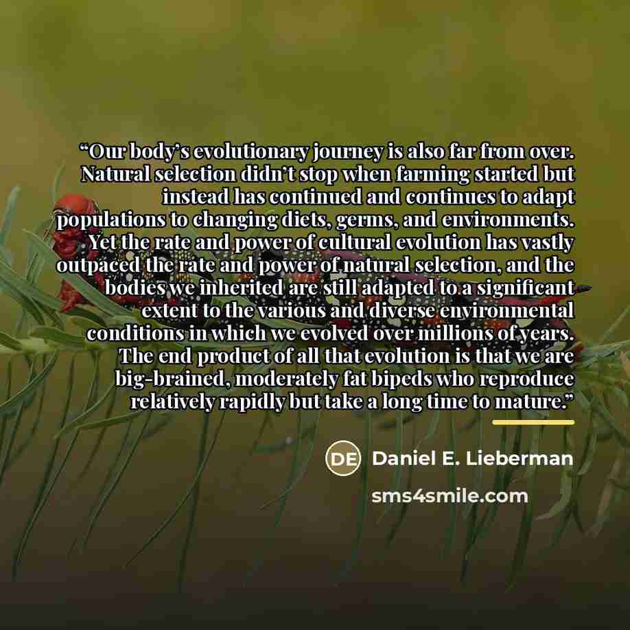 “Our body’s evolutionary journey is also far from over. Natural selection didn’t stop when farming started but instead has continued and continues to adapt populations to changing diets, germs, and environments. Yet the rate and power of cultural evolution has vastly outpaced the rate and power of…” quote by Daniel E. Lieberman
