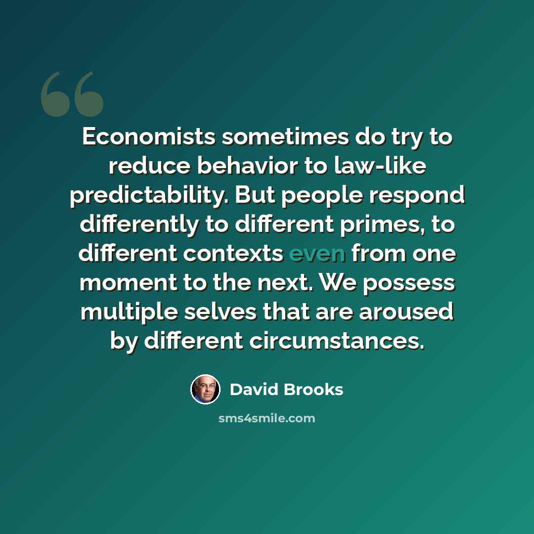“Economists sometimes do try to reduce behavior to law-like predictability. But people respond differently to different primes, to different contexts even from one moment to the next. We possess multiple selves that are aroused by different circumstances.” quote by David Brooks