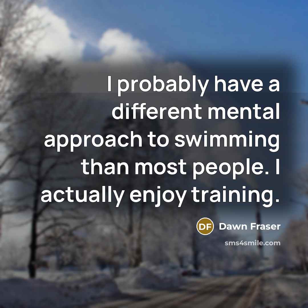“I probably have a different mental approach to swimming than most people. I actually enjoy training.” quote by Dawn Fraser