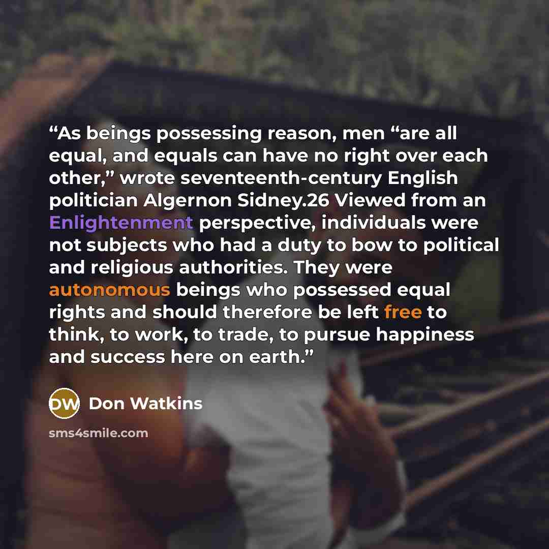 “As beings possessing reason, men “are all equal, and equals can have no right over each other,” wrote seventeenth-century English politician Algernon Sidney.26 Viewed from an Enlightenment perspective, individuals were not subjects who had a duty to bow to political and religious authorities. They…” quote by Don Watkins