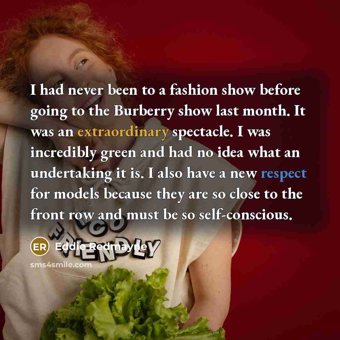 “I had never been to a fashion show before going to the Burberry show last month. It was an extraordinary spectacle. I was incredibly green and had no idea what an undertaking it is. I also have a new respect for models because they are so close to the front row and must be so self-conscious.” quote by Eddie Redmayne