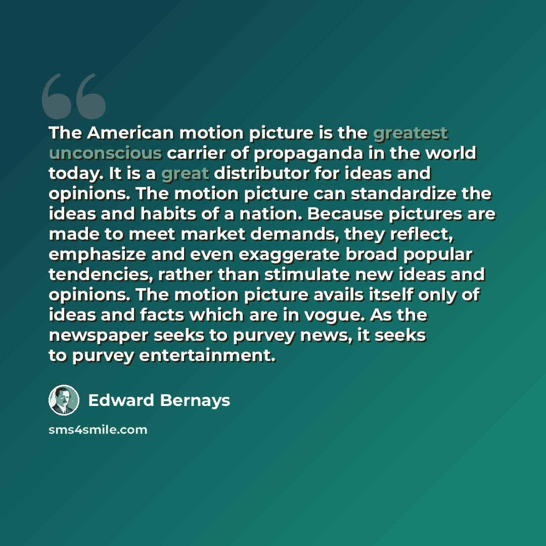 “The American motion picture is the greatest unconscious carrier of propaganda in the world today. It is a great distributor for ideas and opinions. The motion picture can standardize the ideas and habits of a nation. Because pictures are made to meet market demands, they reflect, emphasize and…” quote by Edward Bernays