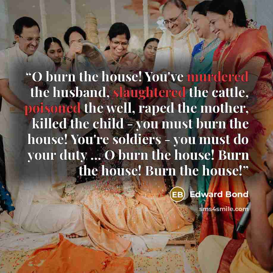 “O burn the house! You've murdered the husband, slaughtered the cattle, poisoned the well, raped the mother, killed the child - you must burn the house! You're soldiers - you must do your duty ... O burn the house! Burn the house! Burn the house!” quote by Edward Bond