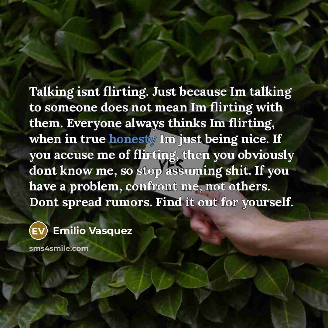 “Talking isnt flirting. Just because Im talking to someone does not mean Im flirting with them. Everyone always thinks Im flirting, when in true honesty Im just being nice. If you accuse me of flirting, then you obviously dont know me, so stop assuming shit. If you have a problem, confront me, not…” quote by Emilio Vasquez