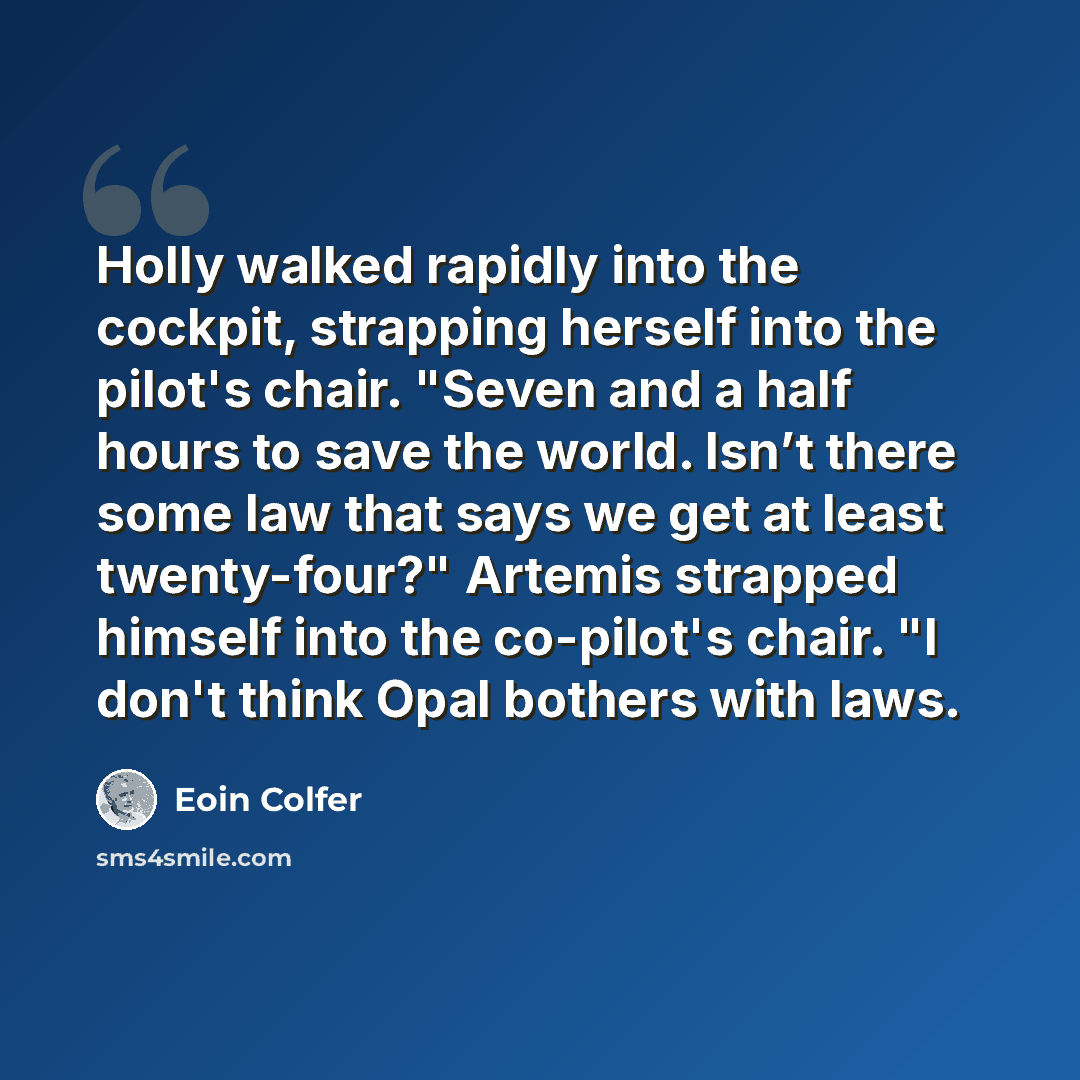 “Holly walked rapidly into the cockpit, strapping herself into the pilot's chair. "Seven and a half hours to save the world. Isn’t there some law that says we get at least twenty-four?" Artemis strapped himself into the co-pilot's chair. "I don't think Opal bothers with laws.” quote by Eoin Colfer