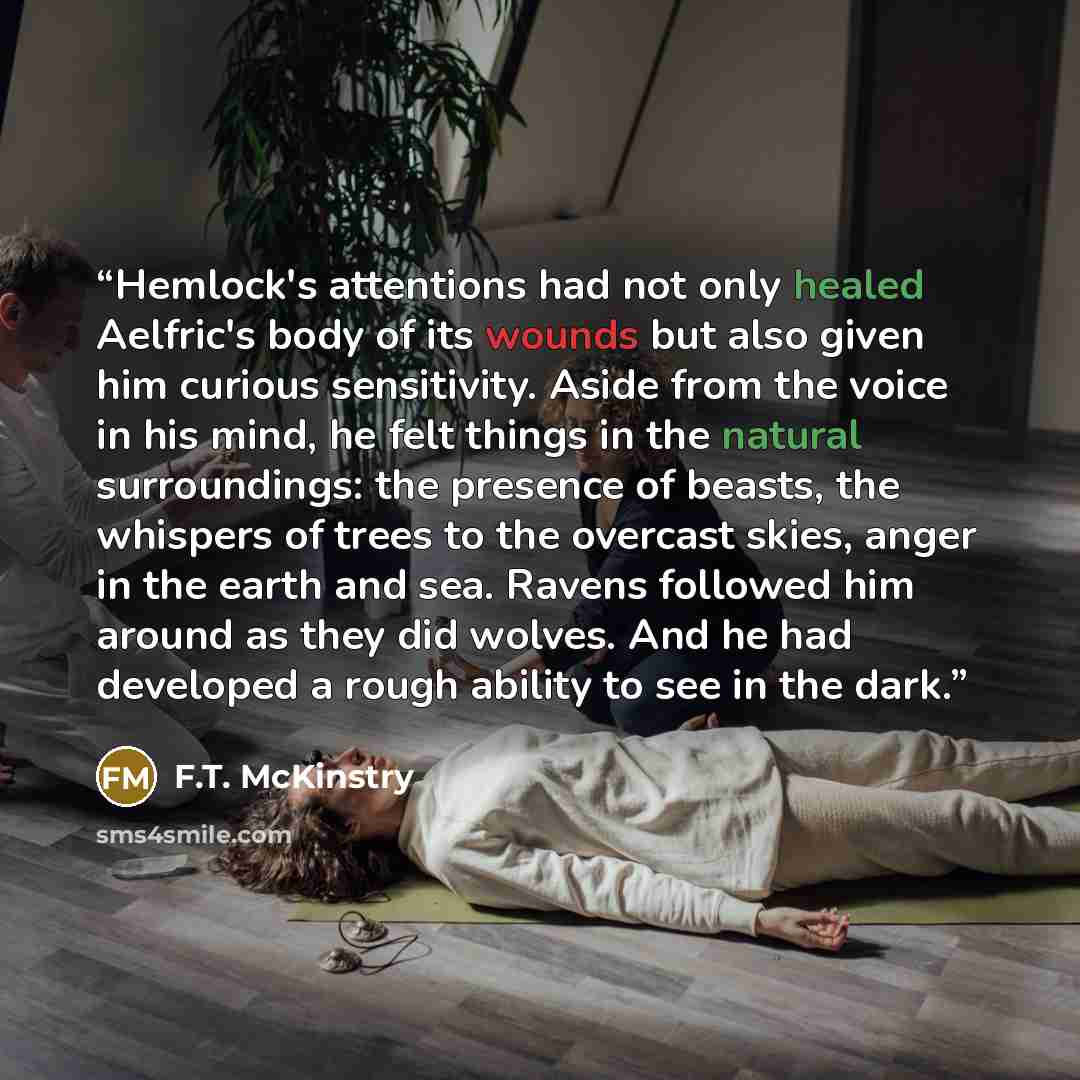 “Hemlock's attentions had not only healed Aelfric's body of its wounds but also given him curious sensitivity. Aside from the voice in his mind, he felt things in the natural surroundings: the presence of beasts, the whispers of trees to the overcast skies, anger in the earth and sea. Ravens…” quote by F.T. McKinstry