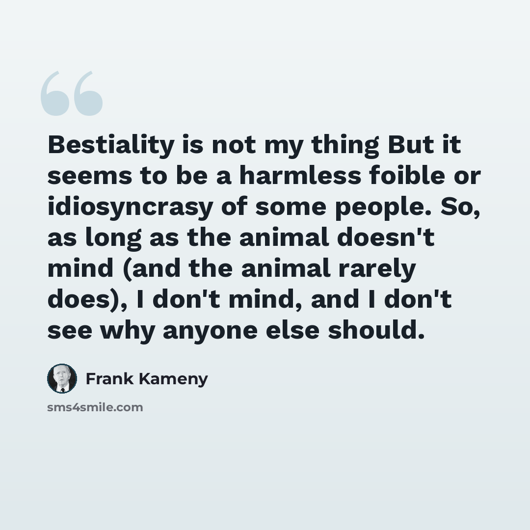 “Bestiality is not my thing But it seems to be a harmless foible or idiosyncrasy of some people. So, as long as the animal doesn't mind (and the animal rarely does), I don't mind, and I don't see why anyone else should.” quote by Frank Kameny
