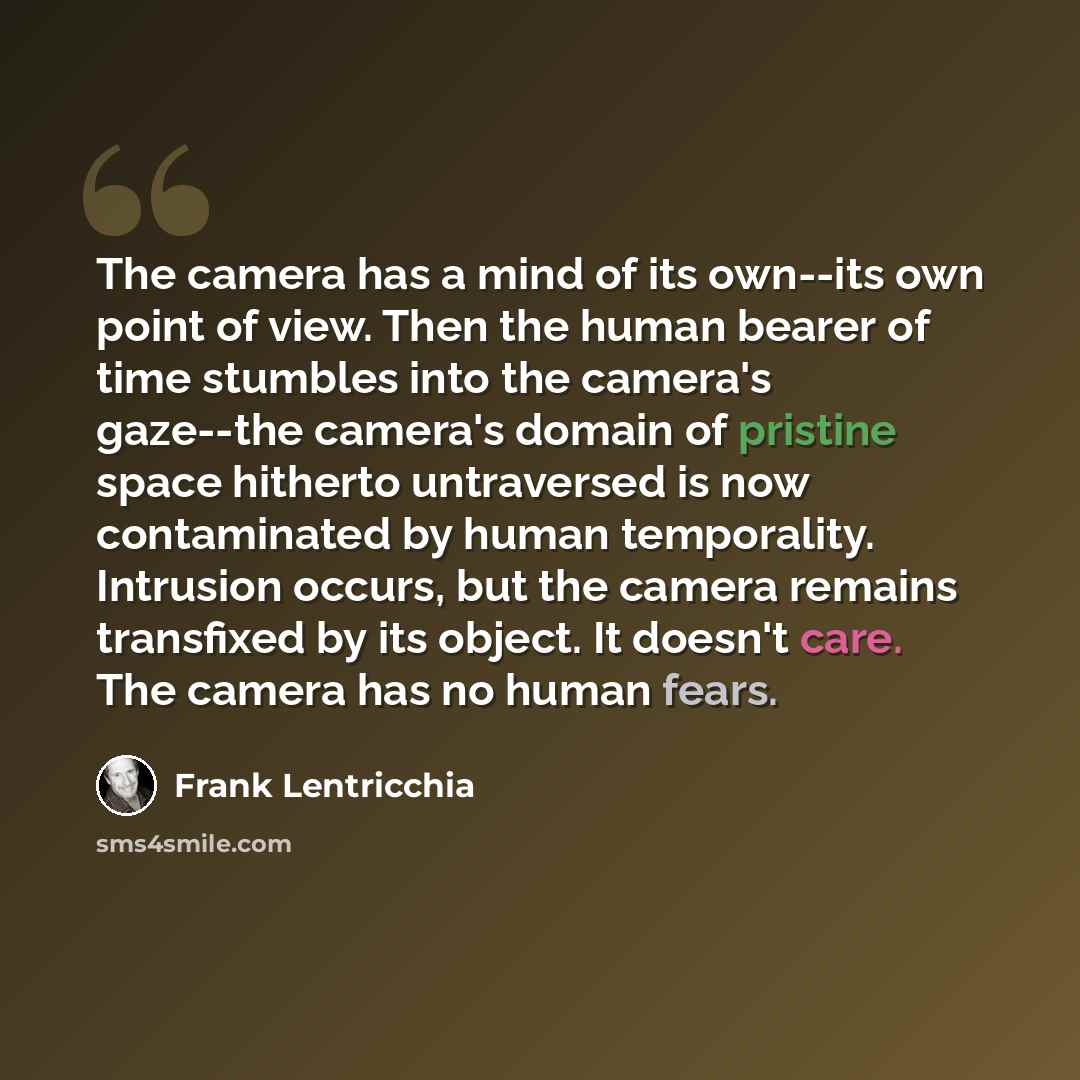 “The camera has a mind of its own--its own point of view. Then the human bearer of time stumbles into the camera's gaze--the camera's domain of pristine space hitherto untraversed is now contaminated by human temporality. Intrusion occurs, but the camera remains transfixed by its object. It doesn't…” quote by Frank Lentricchia