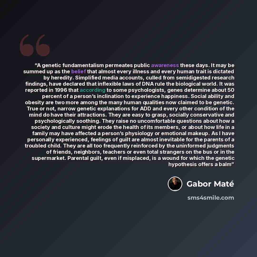 “A genetic fundamentalism permeates public awareness these days. It may be summed up as the belief that almost every illness and every human trait is dictated by heredity. Simplified media accounts, culled from semidigested research findings, have declared that inflexible laws of DNA rule the…” quote by Gabor Maté
