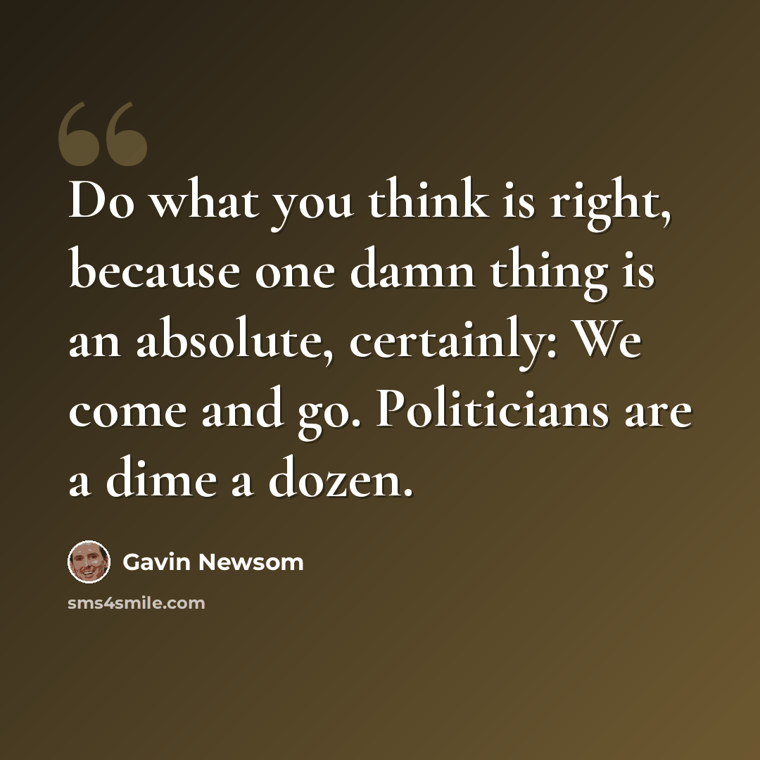 “Do what you think is right, because one damn thing is an absolute, certainly: We come and go. Politicians are a dime a dozen.” quote by Gavin Newsom