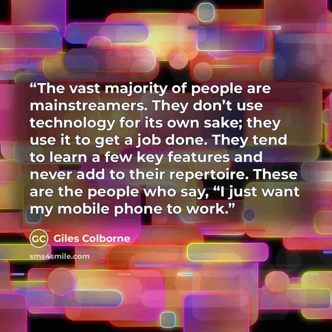 “The vast majority of people are mainstreamers. They don’t use technology for its own sake; they use it to get a job done. They tend to learn a few key features and never add to their repertoire. These are the people who say, “I just want my mobile phone to work.” quote by Giles Colborne