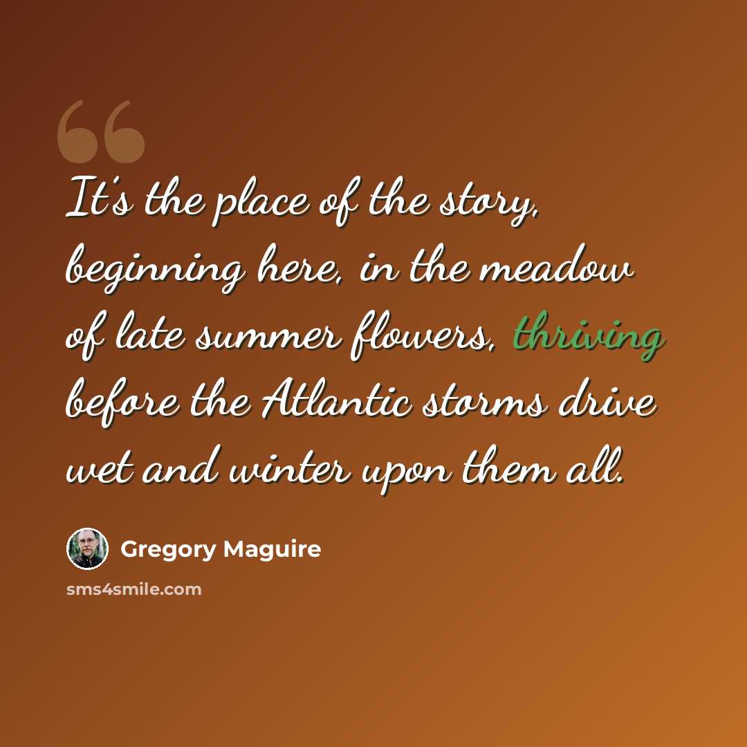 “It’s the place of the story, beginning here, in the meadow of late summer flowers, thriving before the Atlantic storms drive wet and winter upon them all.” quote by Gregory Maguire