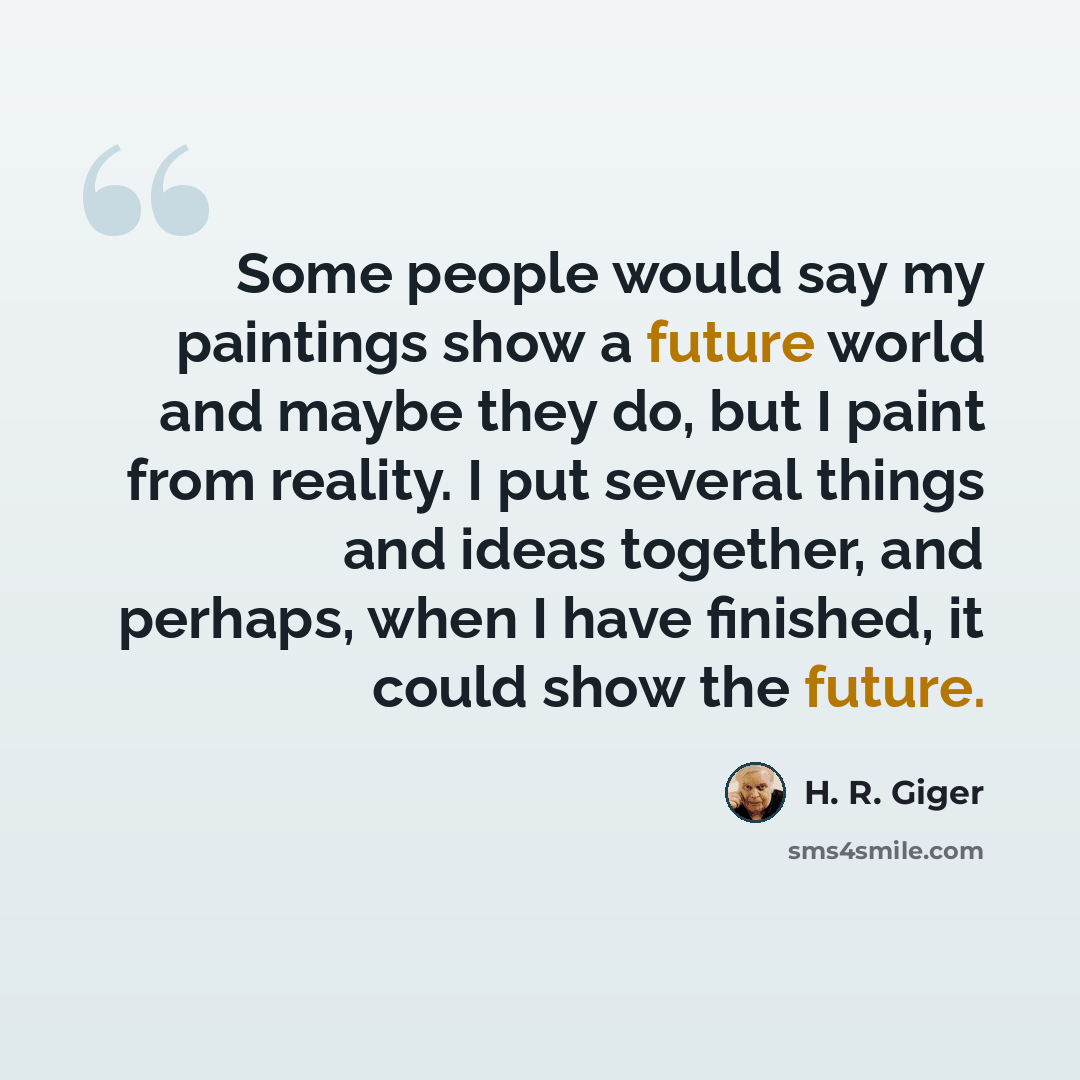 “Some people would say my paintings show a future world and maybe they do, but I paint from reality. I put several things and ideas together, and perhaps, when I have finished, it could show the future.” quote by H. R. Giger