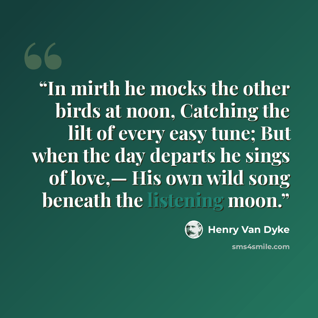 “In mirth he mocks the other birds at noon, Catching the lilt of every easy tune; But when the day departs he sings of love,— His own wild song beneath the listening moon.” quote by Henry Van Dyke