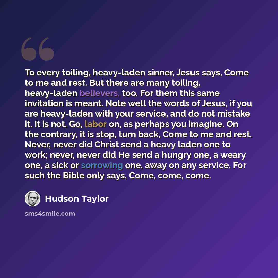 “To every toiling, heavy-laden sinner, Jesus says, Come to me and rest. But there are many toiling, heavy-laden believers, too. For them this same invitation is meant. Note well the words of Jesus, if you are heavy-laden with your service, and do not mistake it. It is not, Go, labor on, as perhaps…” quote by Hudson Taylor