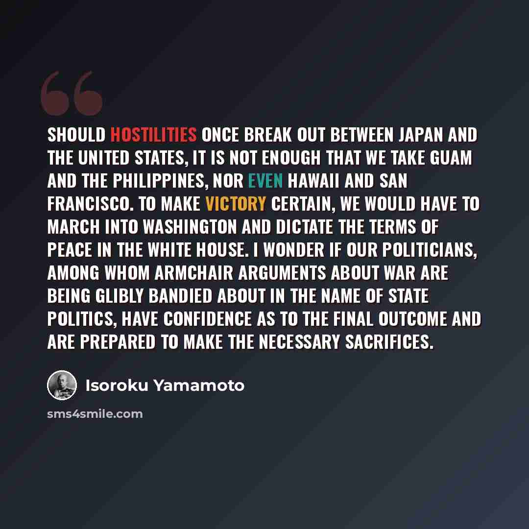 “Should hostilities once break out between Japan and the United States, it is not enough that we take Guam and the Philippines, nor even Hawaii and San Francisco. To make victory certain, we would have to march into Washington and dictate the terms of peace in the White House. I wonder if our…” quote by Isoroku Yamamoto