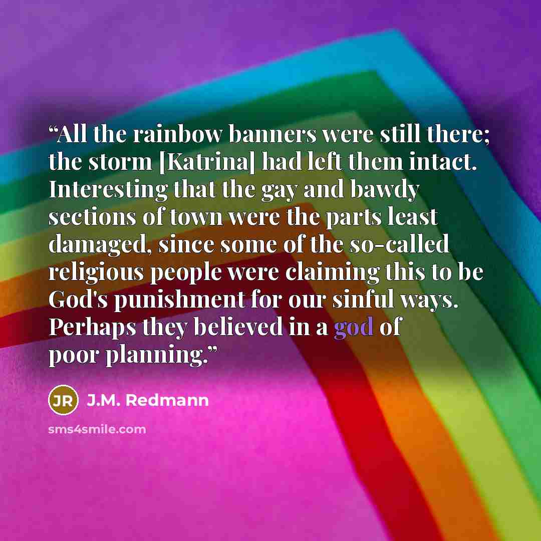 “All the rainbow banners were still there; the storm [Katrina] had left them intact. Interesting that the gay and bawdy sections of town were the parts least damaged, since some of the so-called religious people were claiming this to be God's punishment for our sinful ways. Perhaps they believed in…” quote by J.M. Redmann