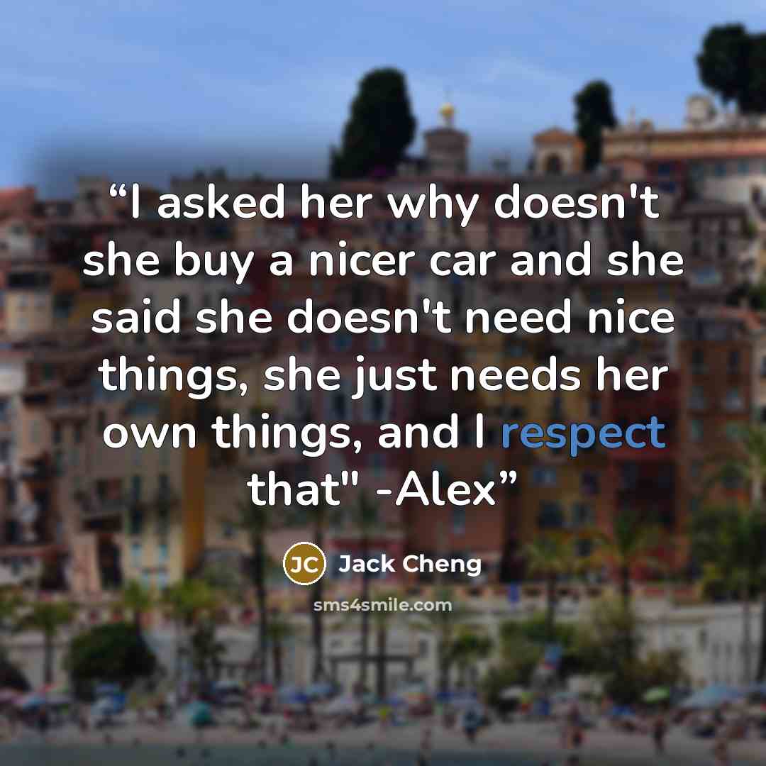 “I asked her why doesn't she buy a nicer car and she said she doesn't need nice things, she just needs her own things, and I respect that" -Alex” quote by Jack Cheng