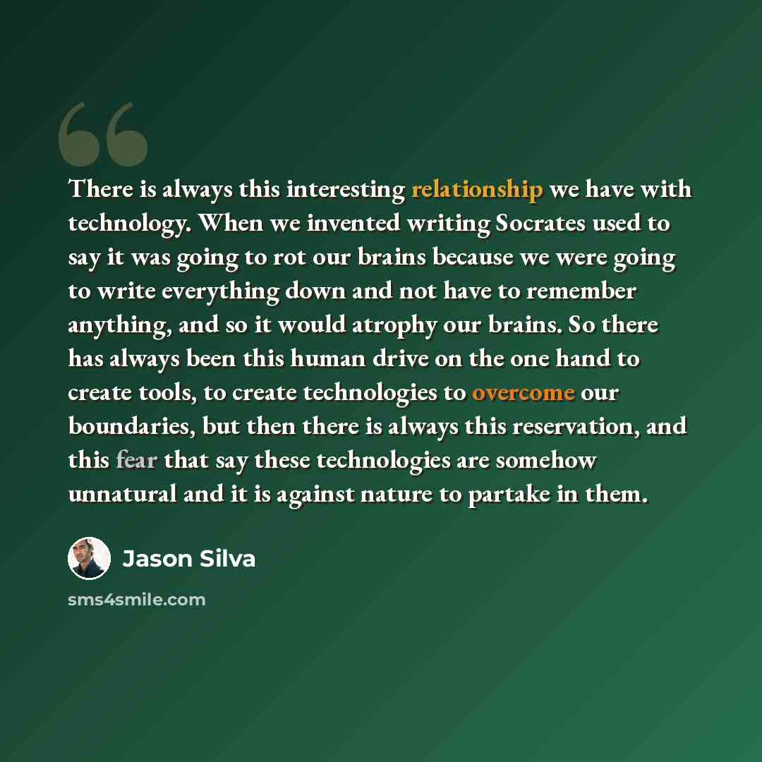 “There is always this interesting relationship we have with technology. When we invented writing Socrates used to say it was going to rot our brains because we were going to write everything down and not have to remember anything, and so it would atrophy our brains. So there has always been this…” quote by Jason Silva