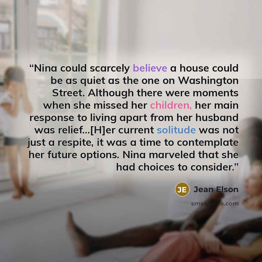 “Nina could scarcely believe a house could be as quiet as the one on Washington Street. Although there were moments when she missed her children, her main response to living apart from her husband was relief…[H]er current solitude was not just a respite, it was a time to contemplate her future…” quote by Jean Elson