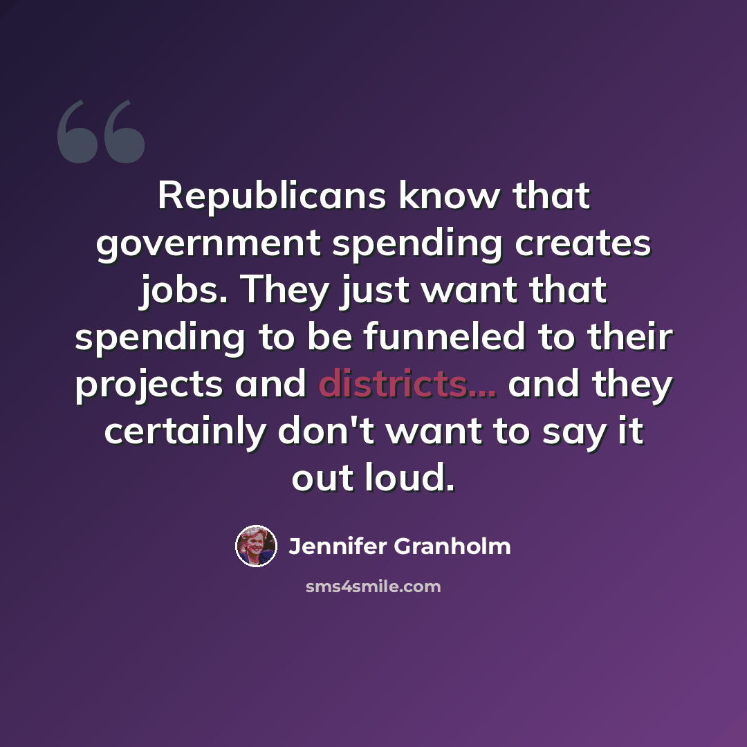 “Republicans know that government spending creates jobs. They just want that spending to be funneled to their projects and districts... and they certainly don't want to say it out loud.” quote by Jennifer Granholm
