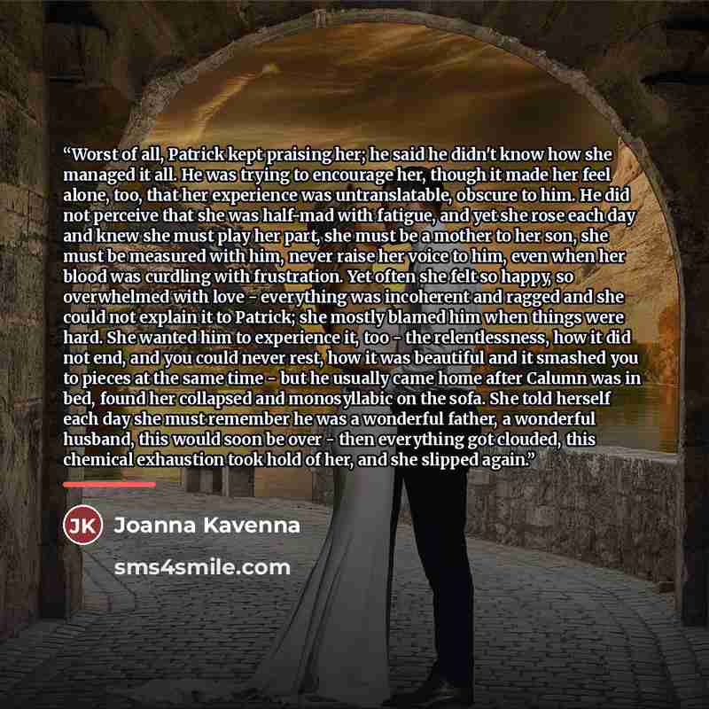 “Worst of all, Patrick kept praising her; he said he didn't know how she managed it all. He was trying to encourage her, though it made her feel alone, too, that her experience was untranslatable, obscure to him. He did not perceive that she was half-mad with fatigue, and yet she rose each day and…” quote by Joanna Kavenna