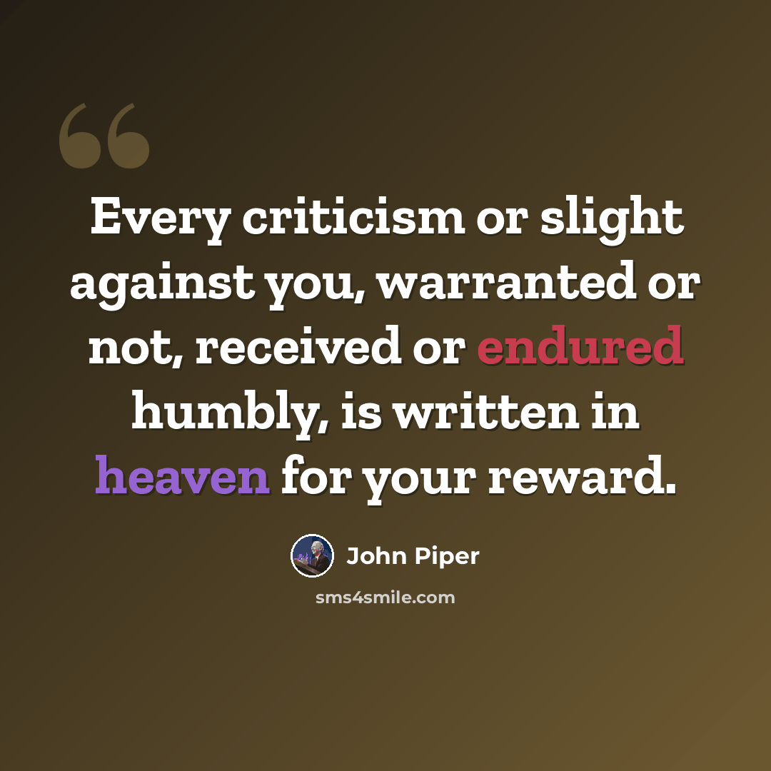 “Every criticism or slight against you, warranted or not, received or endured humbly, is written in heaven for your reward.” quote by John Piper