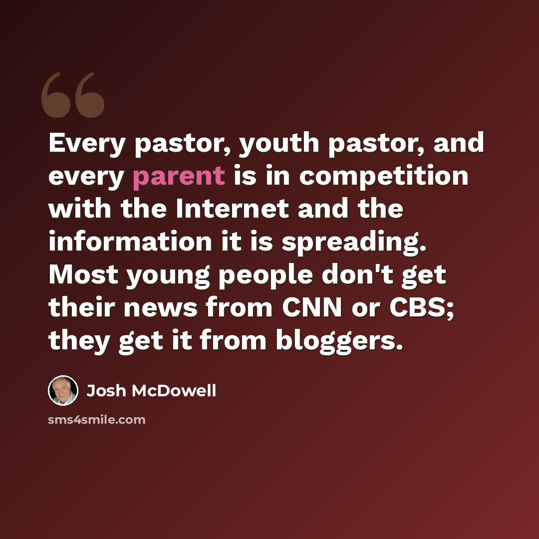 “Every pastor, youth pastor, and every parent is in competition with the Internet and the information it is spreading. Most young people don't get their news from CNN or CBS; they get it from bloggers.” quote by Josh McDowell
