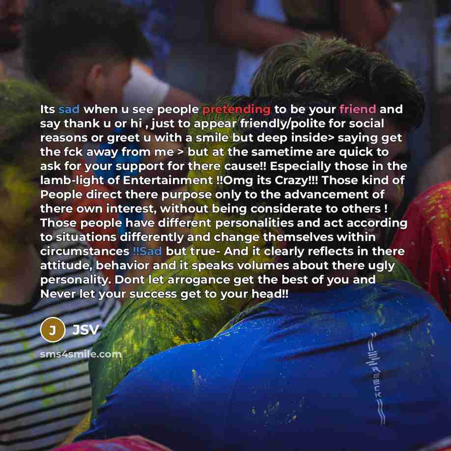 “Its sad when u see people pretending to be your friend and say thank u or hi , just to appear friendly/polite for social reasons or greet u with a smile but deep inside> saying get the fck away from me > but at the sametime are quick to ask for your support for there cause!! Especially those in…” quote by JSV