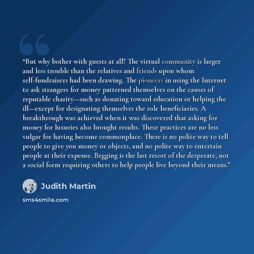 “But why bother with guests at all? The virtual community is larger and less trouble than the relatives and friends upon whom self-fundraisers had been drawing. The pioneers in using the Internet to ask strangers for money patterned themselves on the causes of reputable charity—such as donating…” quote by Judith Martin