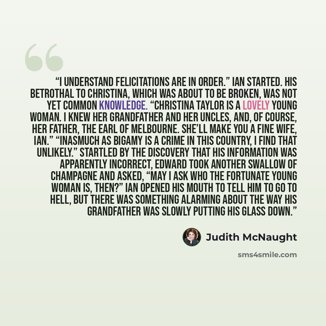 “I understand felicitations are in order.” Ian started. His betrothal to Christina, which was about to be broken, was not yet common knowledge. “Christina Taylor is a lovely young woman. I knew her grandfather and her uncles, and, of course, her father, the Earl of Melbourne. She’ll make you a fine…” quote by Judith McNaught