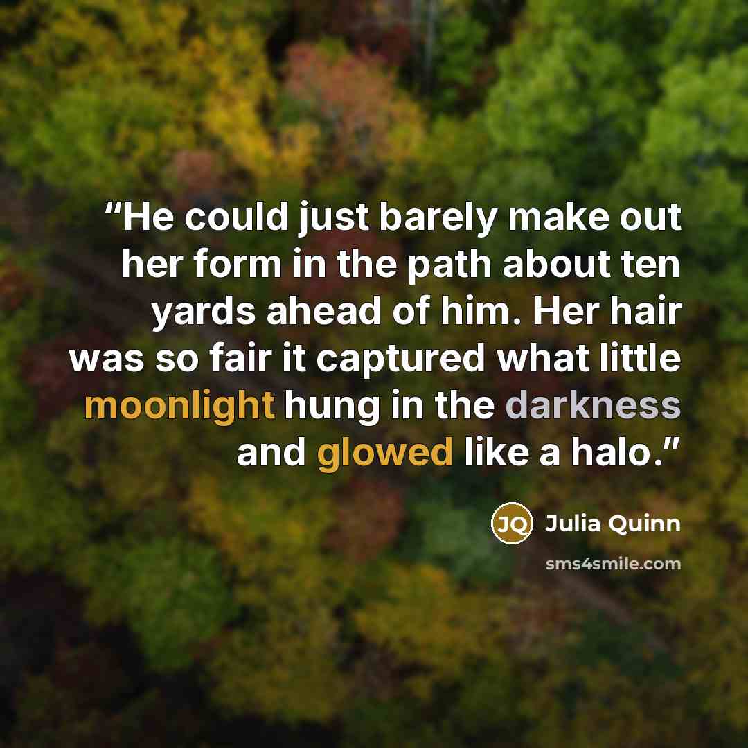 “He could just barely make out her form in the path about ten yards ahead of him. Her hair was so fair it captured what little moonlight hung in the darkness and glowed like a halo.” quote by Julia Quinn