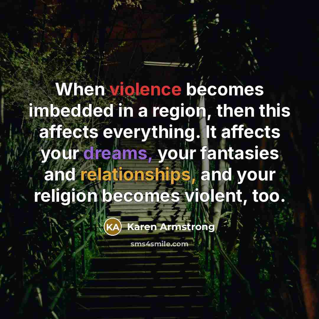 “When violence becomes imbedded in a region, then this affects everything. It affects your dreams, your fantasies and relationships, and your religion becomes violent, too.” quote by Karen Armstrong
