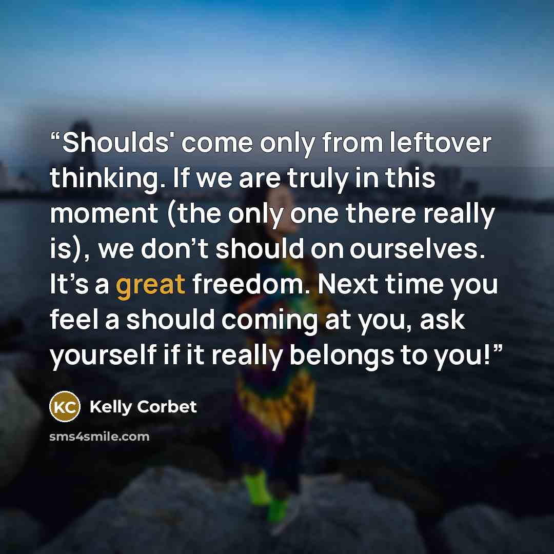 “Shoulds' come only from leftover thinking. If we are truly in this moment (the only one there really is), we don’t should on ourselves. It’s a great freedom. Next time you feel a should coming at you, ask yourself if it really belongs to you!” quote by Kelly Corbet