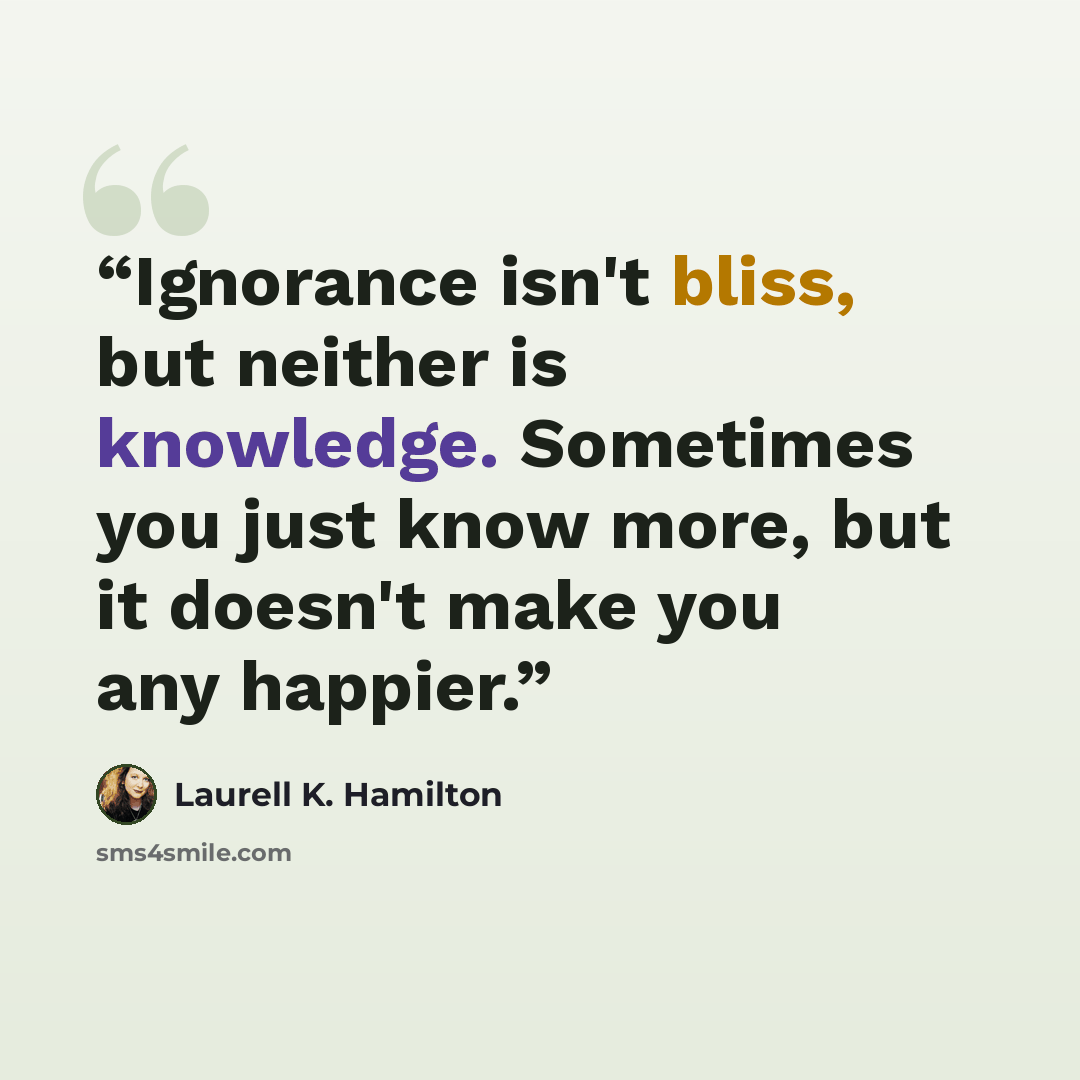 “Ignorance isn't bliss, but neither is knowledge. Sometimes you just know more, but it doesn't make you any happier.” quote by Laurell K. Hamilton