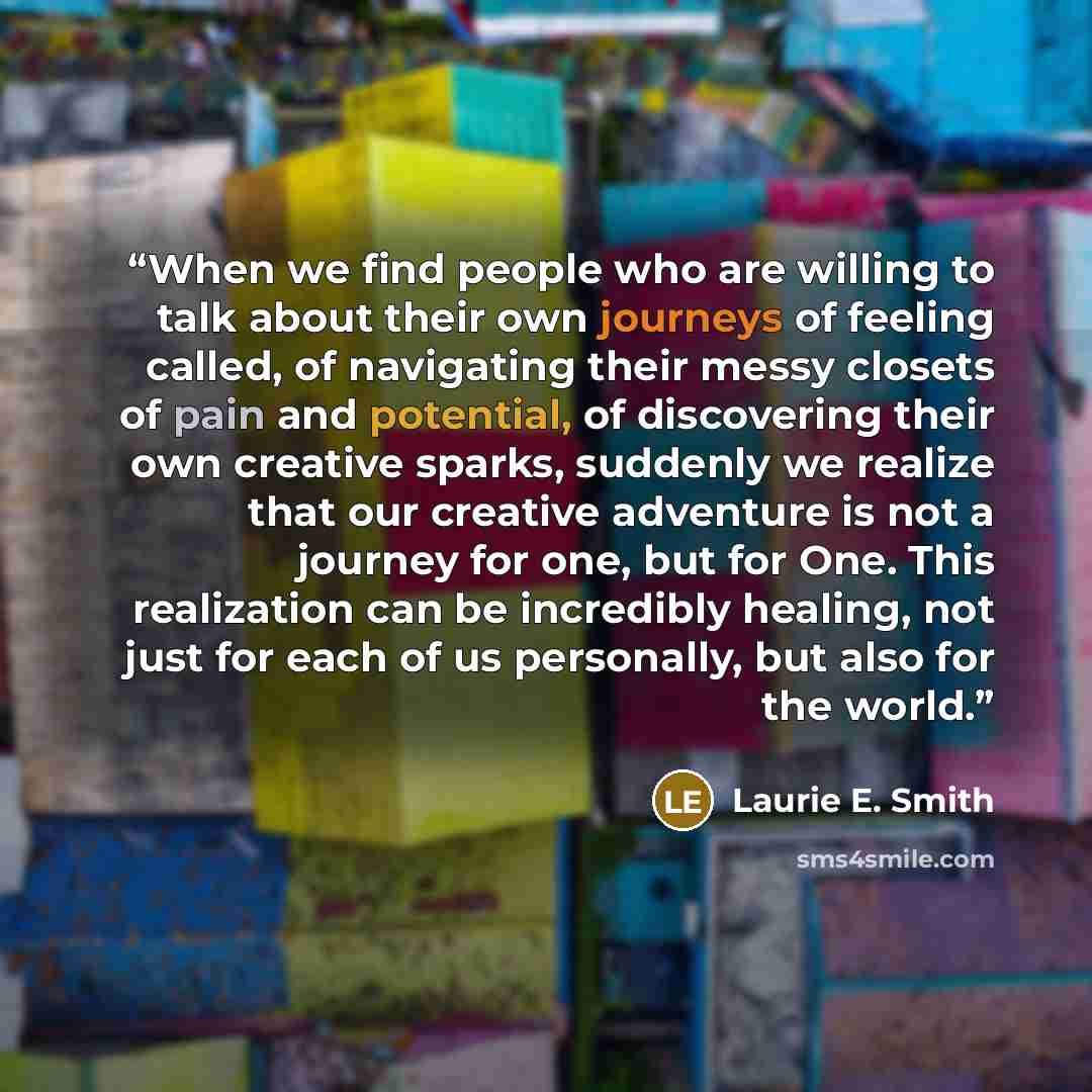 “When we find people who are willing to talk about their own journeys of feeling called, of navigating their messy closets of pain and potential, of discovering their own creative sparks, suddenly we realize that our creative adventure is not a journey for one, but for One. This realization can be…” quote by Laurie E. Smith