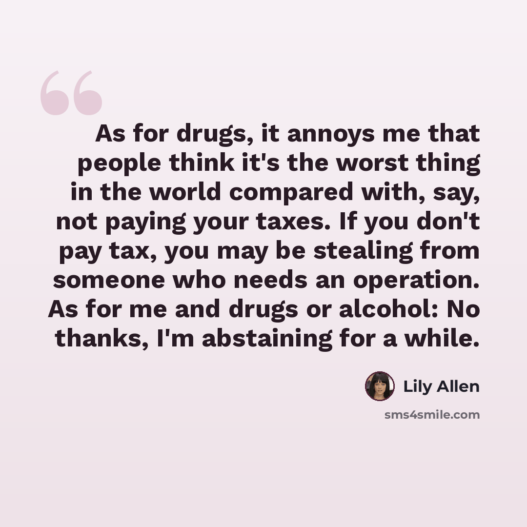 “As for drugs, it annoys me that people think it's the worst thing in the world compared with, say, not paying your taxes. If you don't pay tax, you may be stealing from someone who needs an operation. As for me and drugs or alcohol: No thanks, I'm abstaining for a while.” quote by Lily Allen