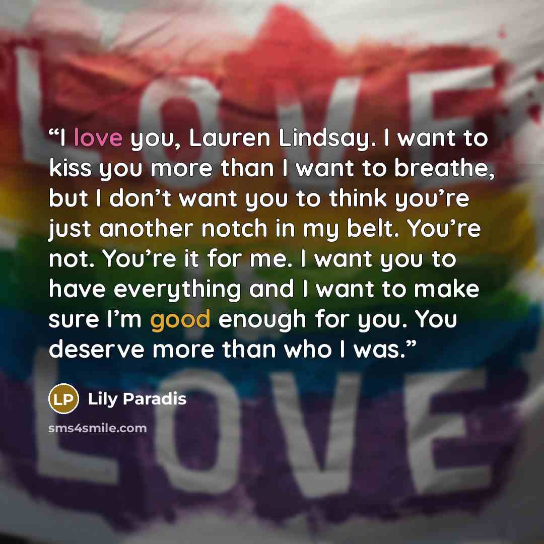 “I love you, Lauren Lindsay. I want to kiss you more than I want to breathe, but I don’t want you to think you’re just another notch in my belt. You’re not. You’re it for me. I want you to have everything and I want to make sure I’m good enough for you. You deserve more than who I was.” quote by Lily Paradis