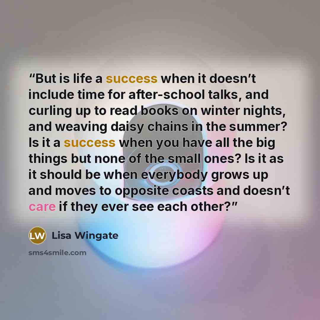 “But is life a success when it doesn’t include time for after-school talks, and curling up to read books on winter nights, and weaving daisy chains in the summer? Is it a success when you have all the big things but none of the small ones? Is it as it should be when everybody grows up and moves to…” quote by Lisa Wingate