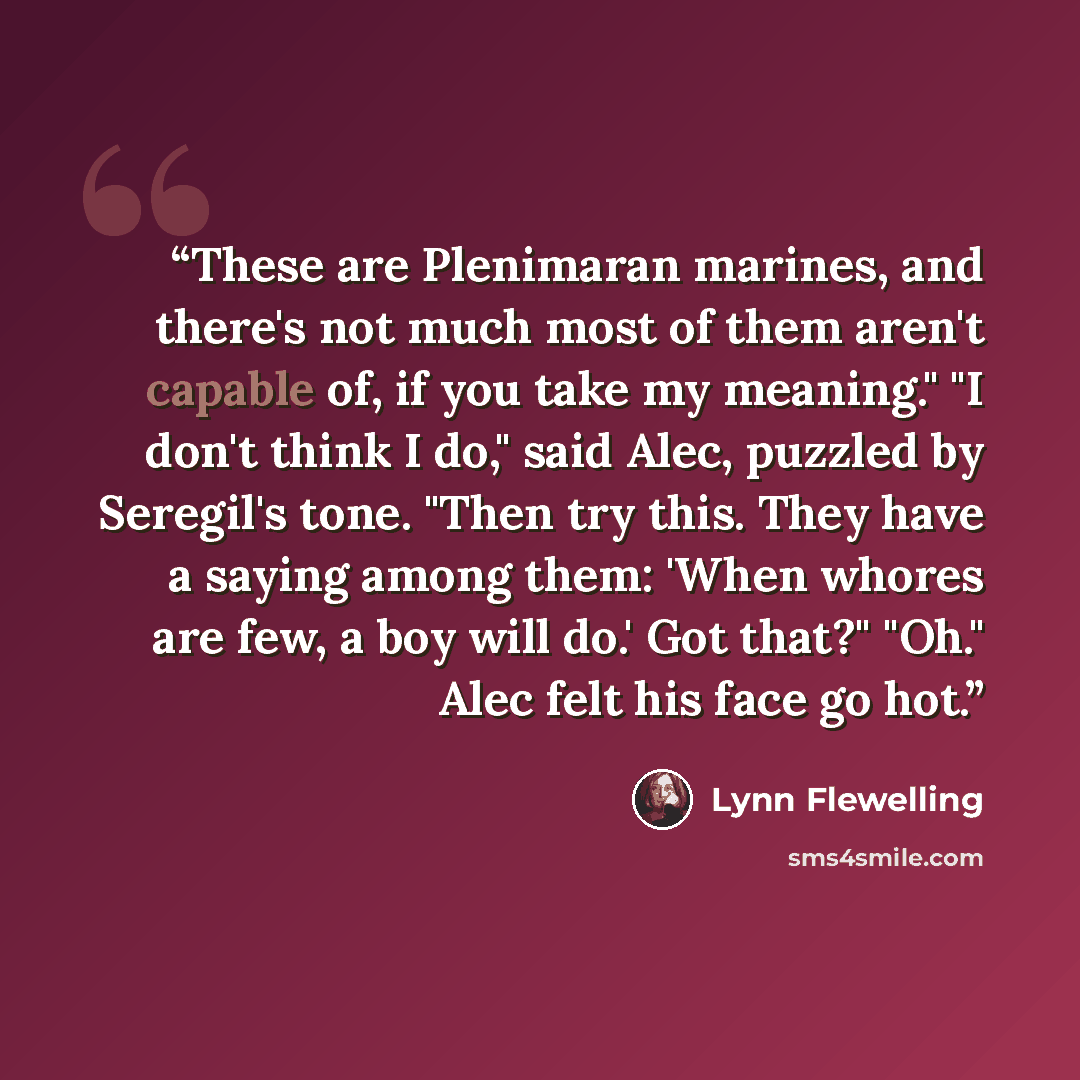 “These are Plenimaran marines, and there's not much most of them aren't capable of, if you take my meaning." "I don't think I do," said Alec, puzzled by Seregil's tone. "Then try this. They have a saying among them: 'When whores are few, a boy will do.' Got that?" "Oh." Alec felt his face go hot.” quote by Lynn Flewelling