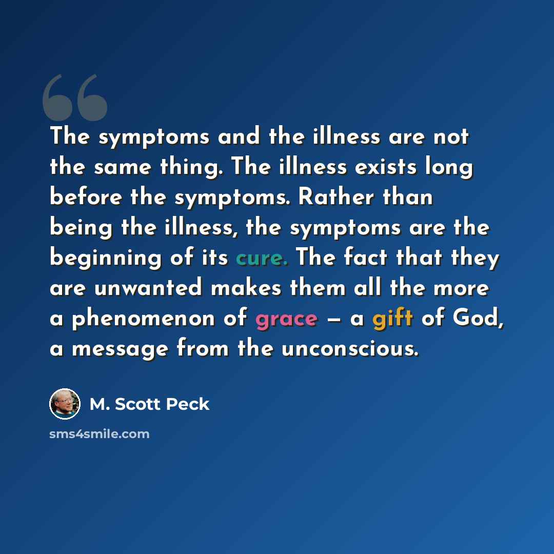 “The symptoms and the illness are not the same thing. The illness exists long before the symptoms. Rather than being the illness, the symptoms are the beginning of its cure. The fact that they are unwanted makes them all the more a phenomenon of grace — a gift of God, a message from the unconscious.” quote by M. Scott Peck