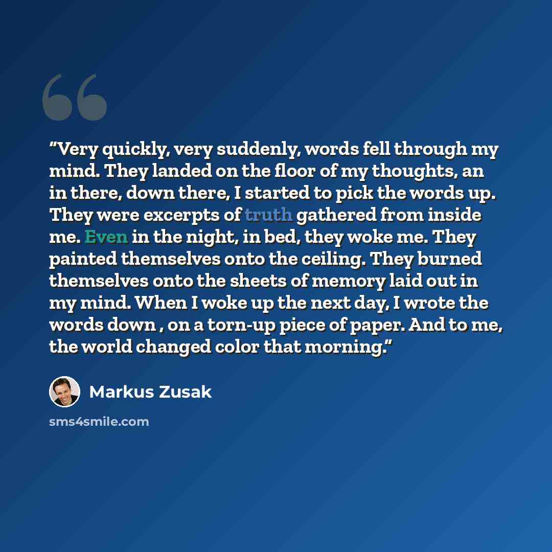 “Very quickly, very suddenly, words fell through my mind. They landed on the floor of my thoughts, an in there, down there, I started to pick the words up. They were excerpts of truth gathered from inside me. Even in the night, in bed, they woke me. They painted themselves onto the ceiling. They…” quote by Markus Zusak