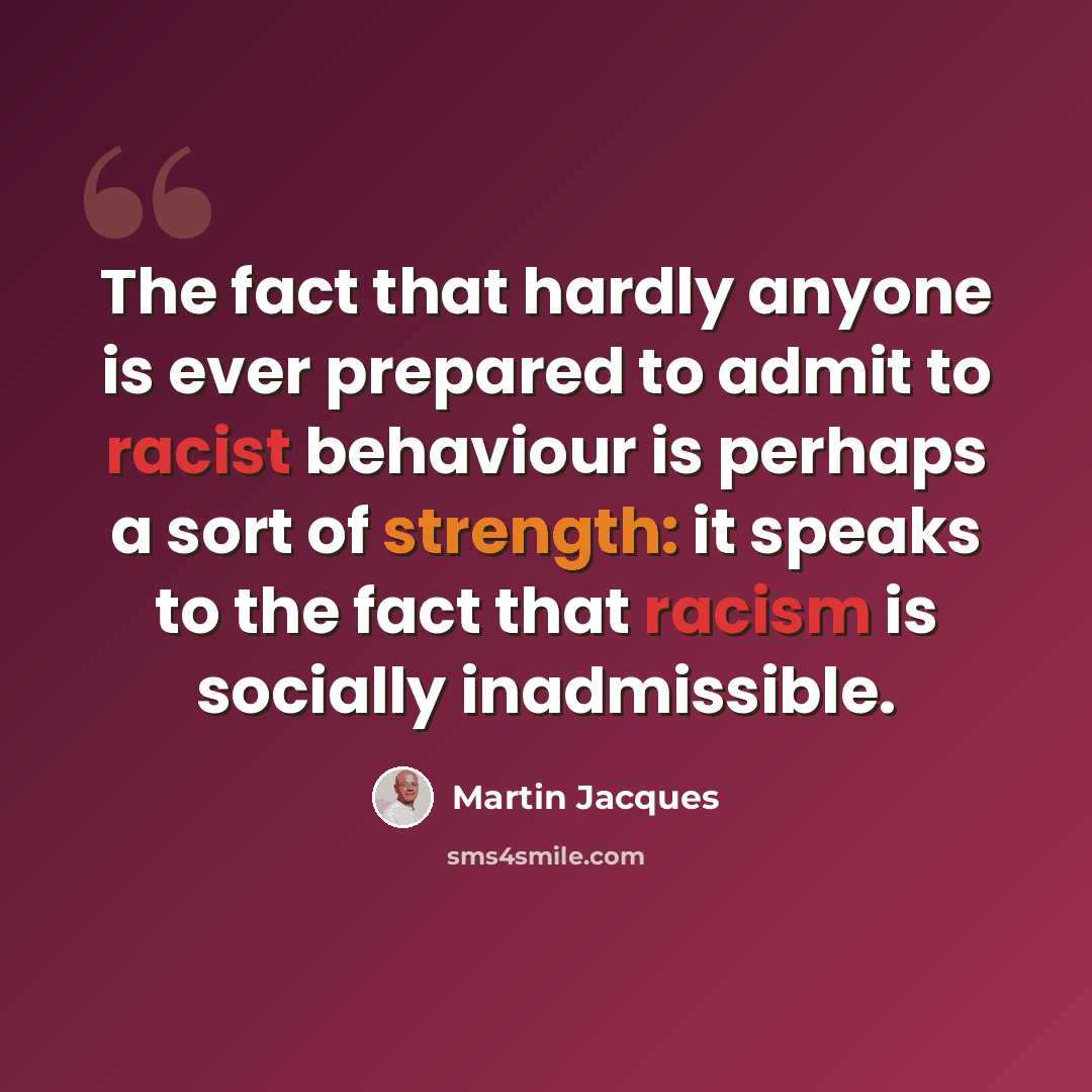 “The fact that hardly anyone is ever prepared to admit to racist behaviour is perhaps a sort of strength: it speaks to the fact that racism is socially inadmissible.” quote by Martin Jacques