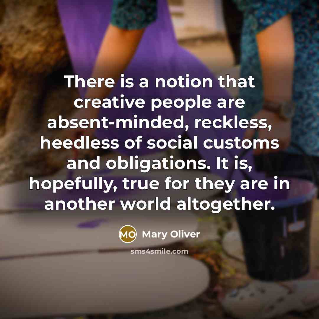 “There is a notion that creative people are absent-minded, reckless, heedless of social customs and obligations. It is, hopefully, true for they are in another world altogether.” quote by Mary Oliver