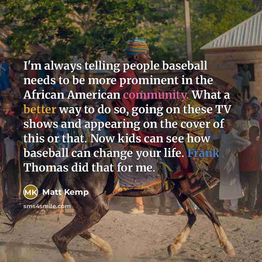 “I'm always telling people baseball needs to be more prominent in the African American community. What a better way to do so, going on these TV shows and appearing on the cover of this or that. Now kids can see how baseball can change your life. Frank Thomas did that for me.” quote by Matt Kemp